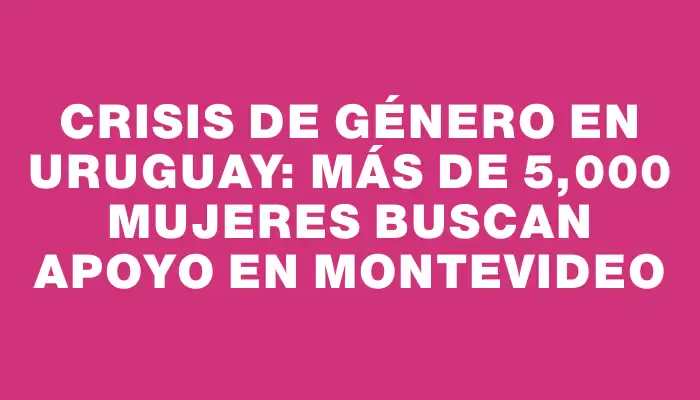 Crisis de Género en Uruguay: Más de 5,000 mujeres buscan apoyo en Montevideo