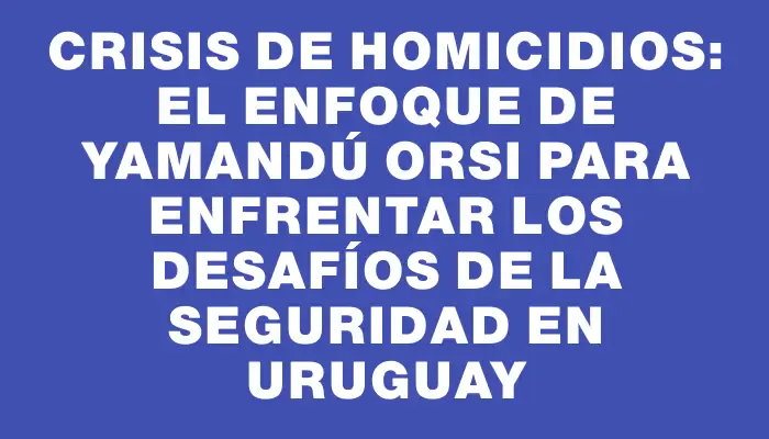 Crisis de homicidios: el enfoque de Yamandú Orsi para enfrentar los desafíos de la seguridad en Uruguay