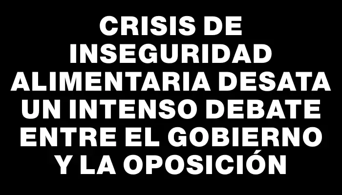 Crisis de inseguridad alimentaria desata un intenso debate entre el gobierno y la oposición