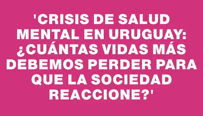 “Crisis de Salud Mental en Uruguay: ¿Cuántas Vidas Más Debemos Perder para que la Sociedad Reaccione?”