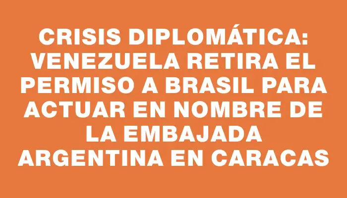 Crisis diplomática: Venezuela retira el permiso a Brasil para actuar en nombre de la embajada argentina en Caracas