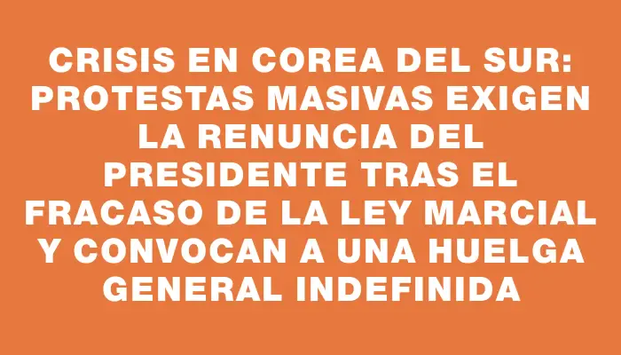 Crisis en Corea del Sur: Protestas masivas exigen la renuncia del presidente tras el fracaso de la ley marcial y convocan a una huelga general indefinida