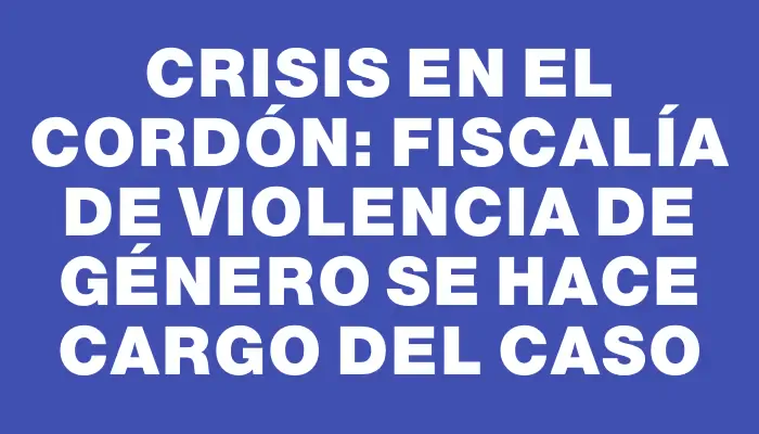 Crisis en el Cordón: Fiscalía de Violencia de Género se hace cargo del caso