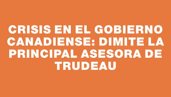 Crisis en el gobierno canadiense: dimite la principal asesora de Trudeau