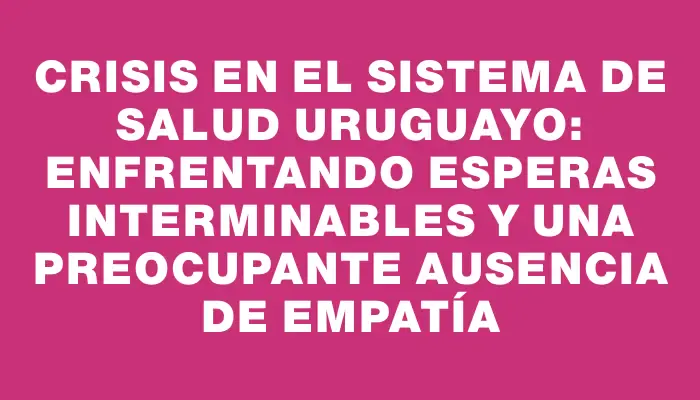 Crisis en el sistema de salud uruguayo: enfrentando esperas interminables y una preocupante ausencia de empatía