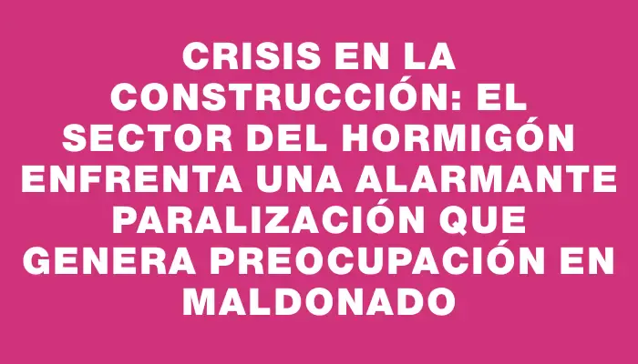 Crisis en la construcción: el sector del hormigón enfrenta una alarmante paralización que genera preocupación en Maldonado