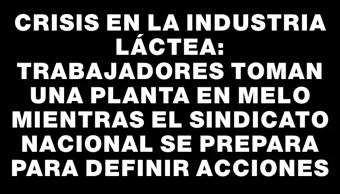 Crisis en la industria láctea: trabajadores toman una planta en Melo mientras el sindicato nacional se prepara para definir acciones