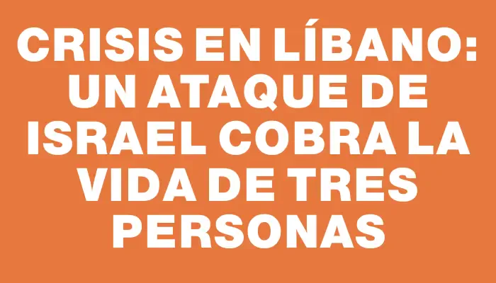 Crisis en Líbano: Un ataque de Israel cobra la vida de tres personas