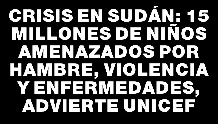 Crisis en Sudán: 15 millones de niños amenazados por hambre, violencia y enfermedades, advierte Unicef
