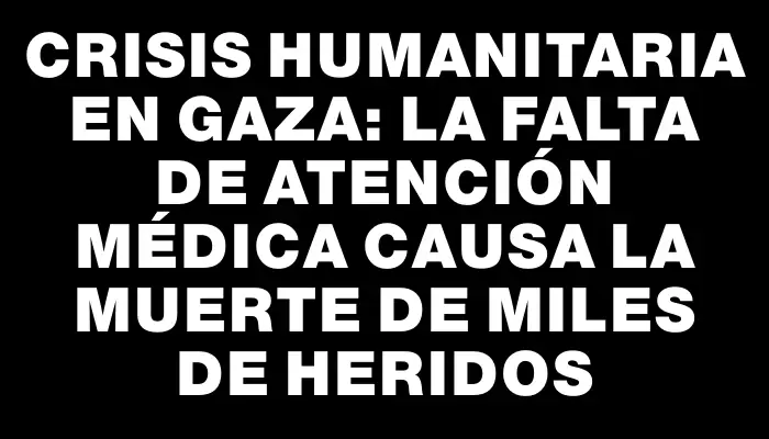 Crisis humanitaria en Gaza: La falta de atención médica causa la muerte de miles de heridos