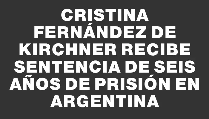 Cristina Fernández de Kirchner recibe sentencia de seis años de prisión en Argentina