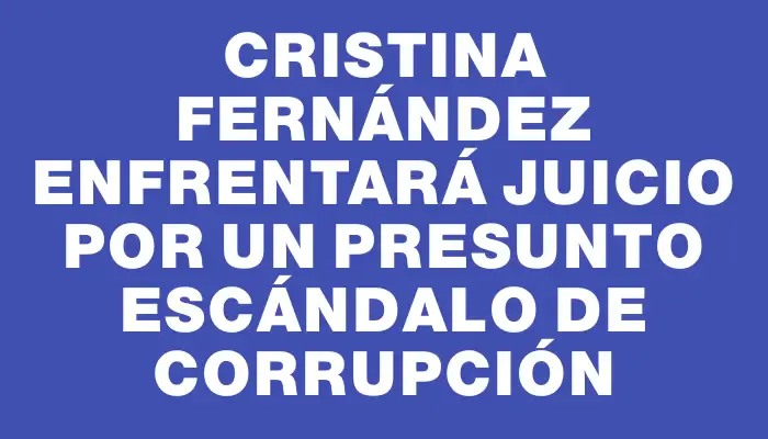 Cristina Fernández enfrentará juicio por un presunto escándalo de corrupción