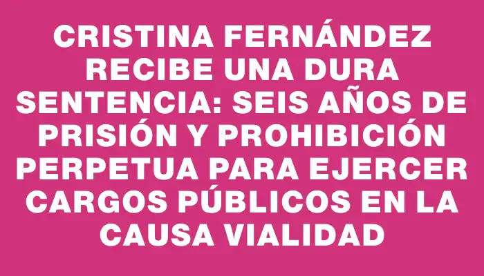 Cristina Fernández recibe una dura sentencia: seis años de prisión y prohibición perpetua para ejercer cargos públicos en la causa Vialidad