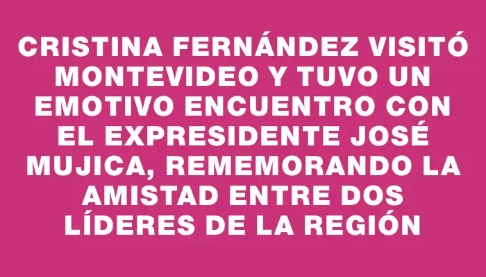 Cristina Fernández visitó Montevideo y tuvo un emotivo encuentro con el expresidente José Mujica, rememorando la amistad entre dos líderes de la región