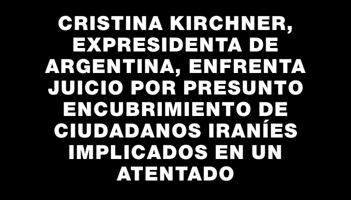 Cristina Kirchner, expresidenta de Argentina, enfrenta juicio por presunto encubrimiento de ciudadanos iraníes implicados en un atentado