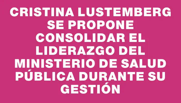 Cristina Lustemberg se propone consolidar el liderazgo del Ministerio de Salud Pública durante su gestión