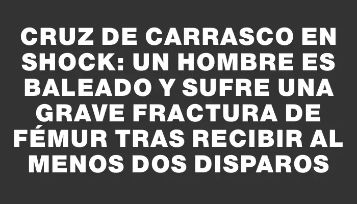 Cruz de Carrasco en shock: un hombre es baleado y sufre una grave fractura de fémur tras recibir al menos dos disparos