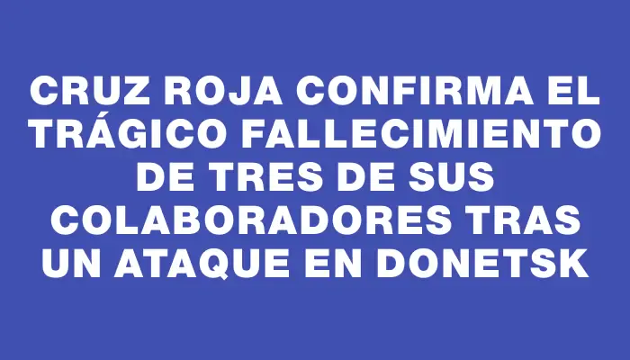 Cruz Roja confirma el trágico fallecimiento de tres de sus colaboradores tras un ataque en Donetsk