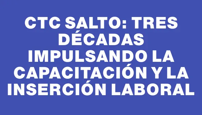 Ctc Salto: Tres Décadas Impulsando la Capacitación y la Inserción Laboral