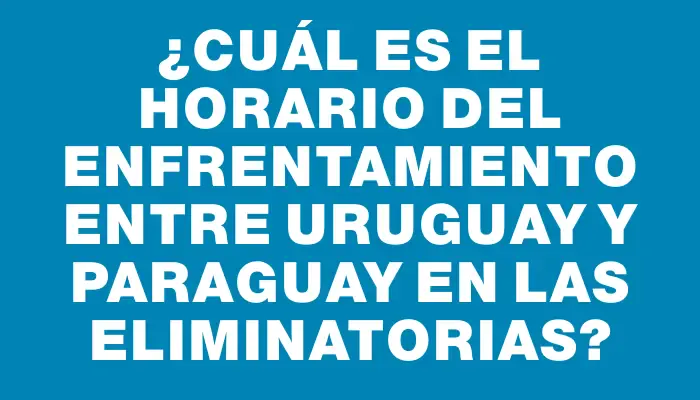 ¿Cuál es el horario del enfrentamiento entre Uruguay y Paraguay en las Eliminatorias?