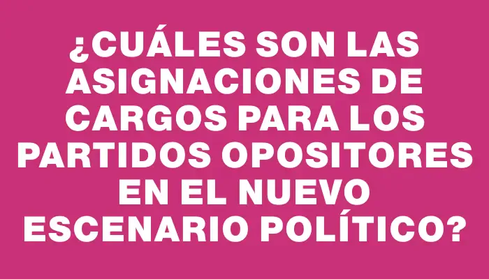 ¿Cuáles son las asignaciones de cargos para los partidos opositores en el nuevo escenario político?