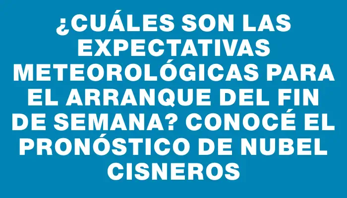 ¿Cuáles son las expectativas meteorológicas para el arranque del fin de semana? Conocé el pronóstico de Nubel Cisneros