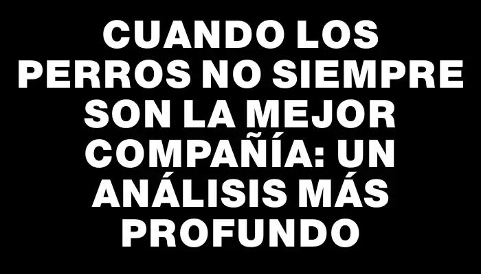 Cuando los perros no siempre son la mejor compañía: un análisis más profundo