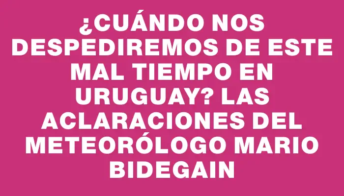 ¿Cuándo nos despediremos de este mal tiempo en Uruguay? Las aclaraciones del meteorólogo Mario Bidegain