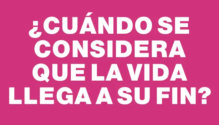 ¿Cuándo se considera que la vida llega a su fin?