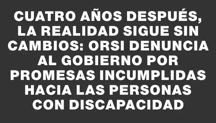 Cuatro años después, la realidad sigue sin cambios: Orsi denuncia al Gobierno por promesas incumplidas hacia las personas con discapacidad