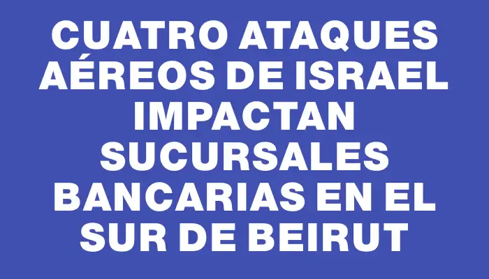 Cuatro ataques aéreos de Israel impactan sucursales bancarias en el sur de Beirut