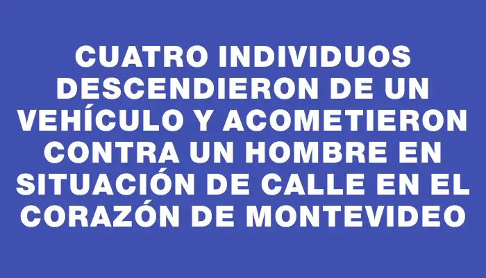 Cuatro individuos descendieron de un vehículo y acometieron contra un hombre en situación de calle en el corazón de Montevideo