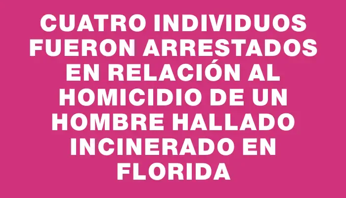 Cuatro individuos fueron arrestados en relación al homicidio de un hombre hallado incinerado en Florida