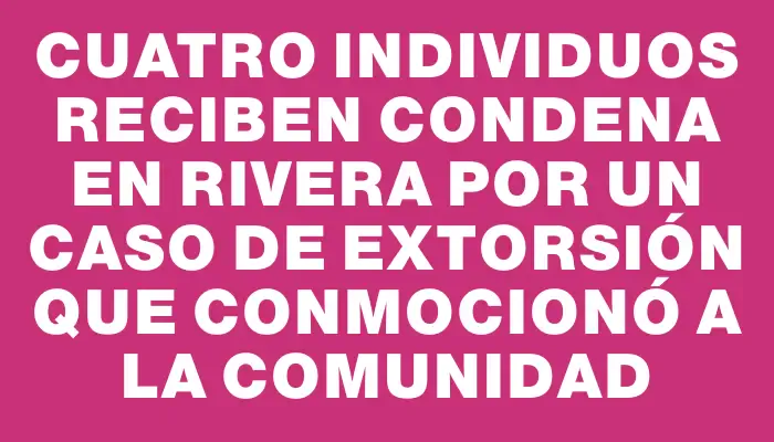 Cuatro individuos reciben condena en Rivera por un caso de extorsión que conmocionó a la comunidad