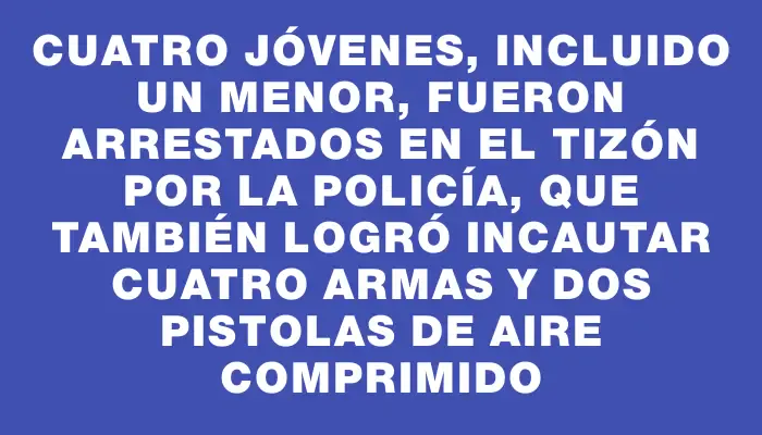 Cuatro jóvenes, incluido un menor, fueron arrestados en El Tizón por la policía, que también logró incautar cuatro armas y dos pistolas de aire comprimido