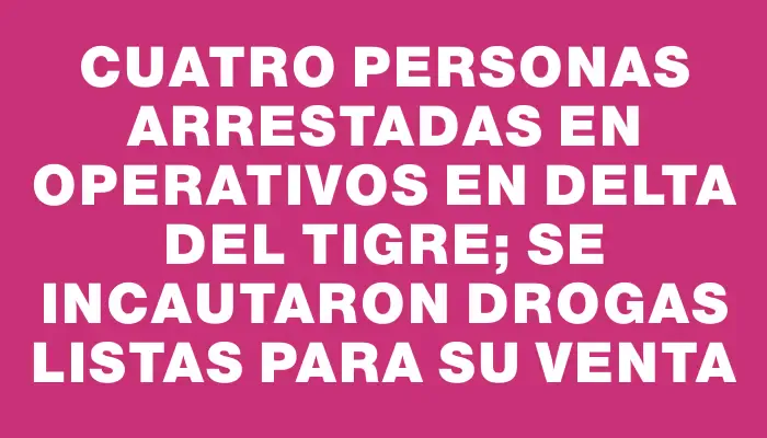 Cuatro personas arrestadas en operativos en Delta del Tigre; se incautaron drogas listas para su venta