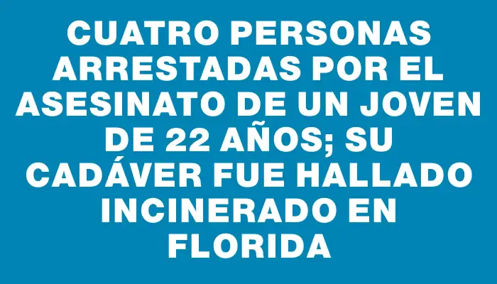 Cuatro personas arrestadas por el asesinato de un joven de 22 años; su cadáver fue hallado incinerado en Florida