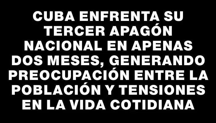 Cuba enfrenta su tercer apagón nacional en apenas dos meses, generando preocupación entre la población y tensiones en la vida cotidiana