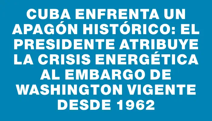 Cuba enfrenta un apagón histórico: el presidente atribuye la crisis energética al embargo de Washington vigente desde 1962