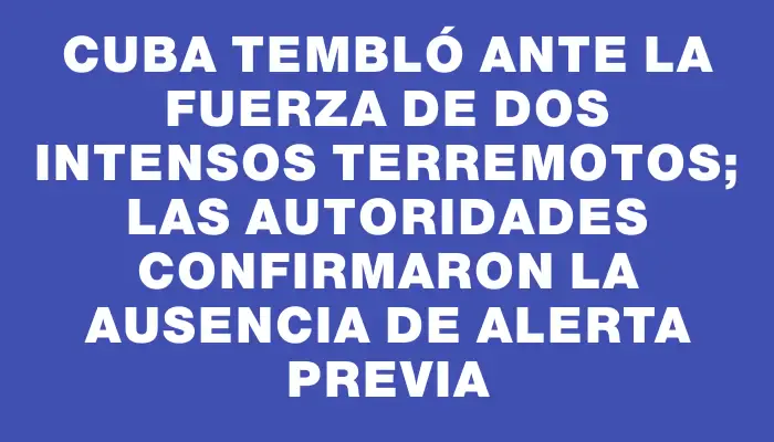 Cuba tembló ante la fuerza de dos intensos terremotos; las autoridades confirmaron la ausencia de alerta previa