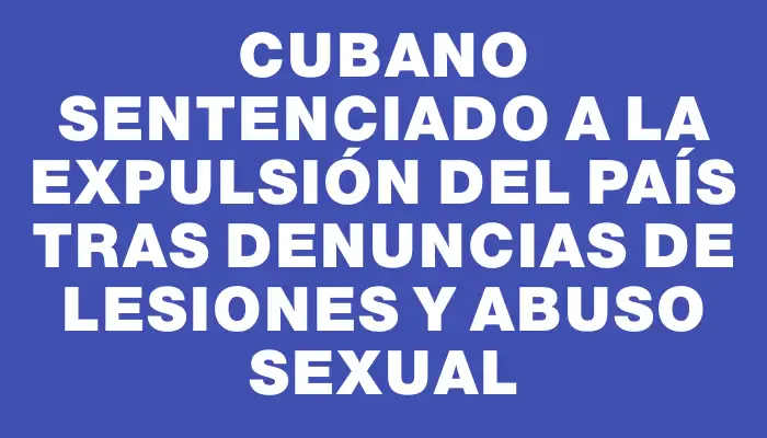 Cubano sentenciado a la expulsión del país tras denuncias de lesiones y abuso sexual