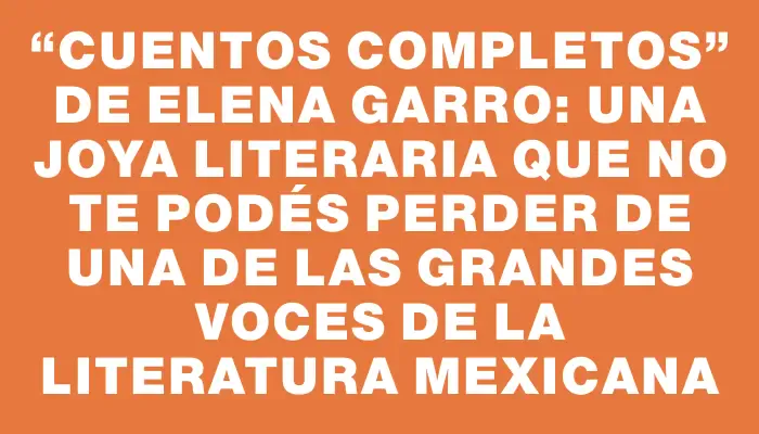 “Cuentos completos” de Elena Garro: una joya literaria que no te podés perder de una de las grandes voces de la literatura mexicana