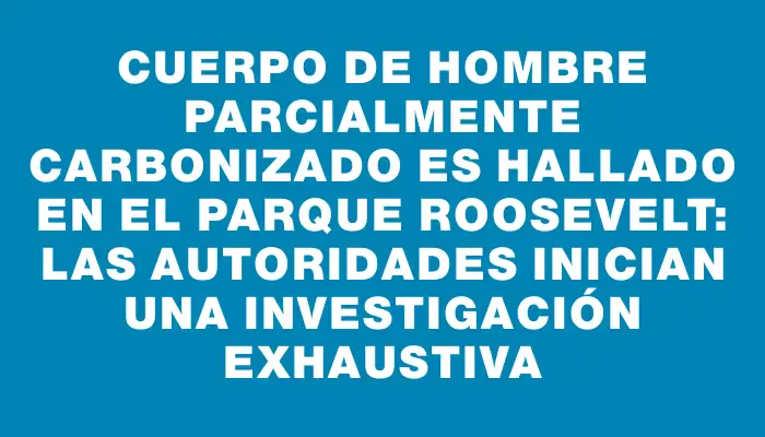 Cuerpo de hombre parcialmente carbonizado es hallado en el Parque Roosevelt: las autoridades inician una investigación exhaustiva