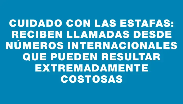 Cuidado con las estafas: reciben llamadas desde números internacionales que pueden resultar extremadamente costosas