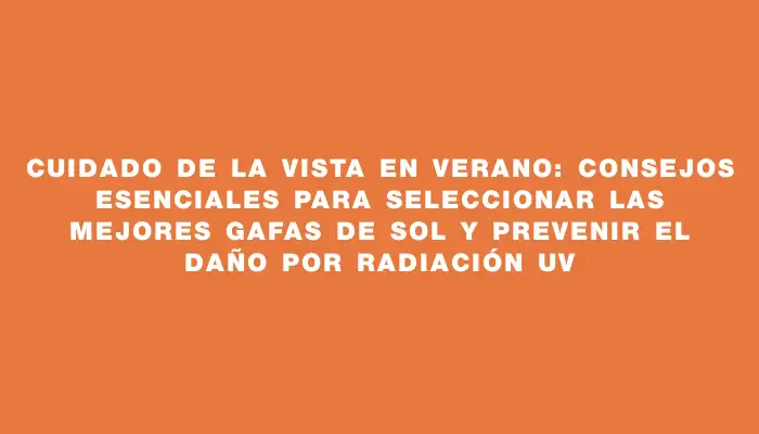 Cuidado de la vista en verano: consejos esenciales para seleccionar las mejores gafas de sol y prevenir el daño por radiación Uv