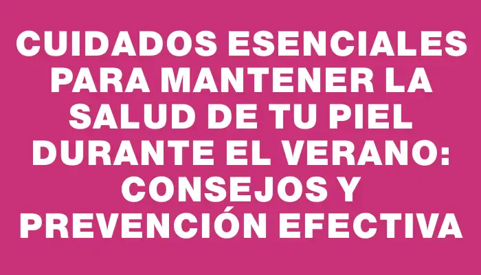 Cuidados esenciales para mantener la salud de tu piel durante el verano: consejos y prevención efectiva