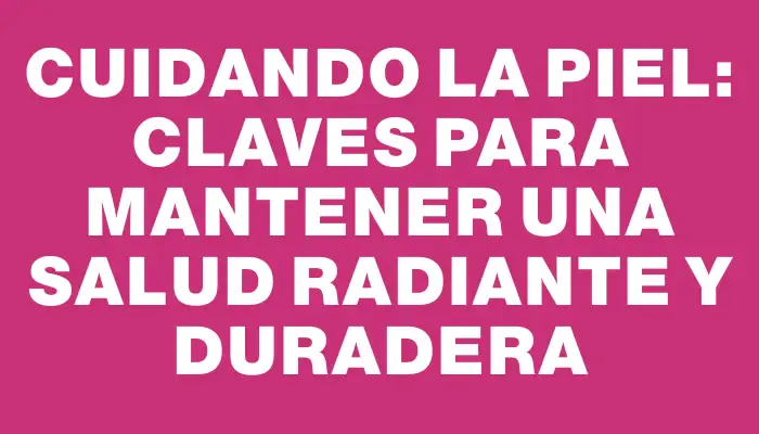 Cuidando la piel: Claves para mantener una salud radiante y duradera