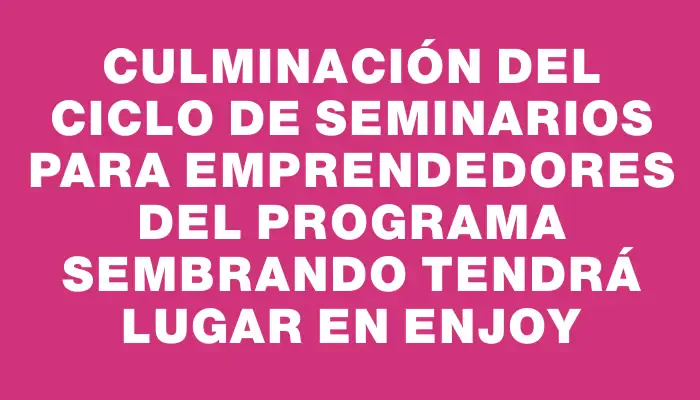 Culminación del ciclo de seminarios para emprendedores del Programa Sembrando tendrá lugar en Enjoy