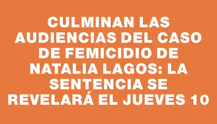 Culminan las audiencias del caso de femicidio de Natalia Lagos: La sentencia se revelará el jueves 10