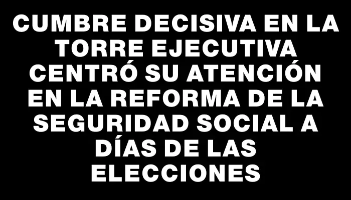 Cumbre decisiva en la Torre Ejecutiva centró su atención en la reforma de la seguridad social a días de las elecciones